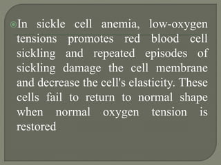 In sickle cell anemia, low-oxygen
tensions promotes red blood cell
sickling and repeated episodes of
sickling damage the cell membrane
and decrease the cell's elasticity. These
cells fail to return to normal shape
when normal oxygen tension is
restored
 
