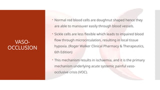VASO-
OCCLUSION
 Normal red blood cells are doughnut shaped hence they
are able to manouver easily through blood vessels.
 Sickle cells are less flexible which leads to impaired blood
flow through microcirculation, resulting in local tissue
hypoxia. (Roger Walker Clinical Pharmacy & Therapeutics,
6th Edition)
 This mechanism results in ischaemia, and it is the primary
mechanism underlying acute systemic painful vaso-
occlusive crisis (VOC).
 