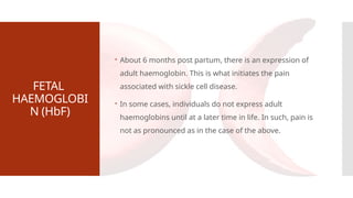 FETAL
HAEMOGLOBI
N (HbF)
 About 6 months post partum, there is an expression of
adult haemoglobin. This is what initiates the pain
associated with sickle cell disease.
 In some cases, individuals do not express adult
haemoglobins until at a later time in life. In such, pain is
not as pronounced as in the case of the above.
 