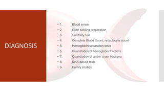 DIAGNOSIS
• 1. Blood smear
• 2. Slide sickling preparation
• 3. Solubility test
• 4. Complete Blood Count, reticulocyte count
• 5. Hemoglobin separation tests
• 6. Quantitation of hemoglobin fractions
• 7. Quantitation of globin chain fractions
• 8. DNA-based tests
• 9. Family studies
 