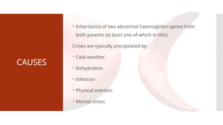 CAUSES
 Inheritance of two abnormal haemoglobin genes from
both parents (at least one of which is HbS)
Crises are typically precipitated by:
 Cold weather
 Dehydration
 Infection
 Physical exertion
 Mental stress
 