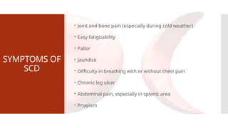 SYMPTOMS OF
SCD
 Joint and bone pain (especially during cold weather)
 Easy fatiguability
 Pallor
 Jaundice
 Difficulty in breathing with or without chest pain
 Chronic leg ulcer
 Abdominal pain, especially in splenic area
 Priapism
 