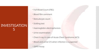 INVESTIGATION
S
 Full Blood Count (FBC)
 Blood film comment
 Reticulocyte count
 Sickling test
 Haemoglobin electrophoresis
 Urine examination
 Chest X-ray in case of Acute Chest Syndrome (ACS)
 Blood and urine C/S when infection is suspected
 G6PD Assay
 