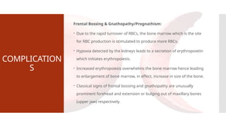 COMPLICATION
S
Frontal Bossing & Gnathopathy/Prognathism:
 Due to the rapid turnover of RBCs, the bone marrow which is the site
for RBC production is stimulated to produce more RBCs.
 Hypoxia detected by the kidneys leads to a secretion of erythropoietin
which initiates erythropoiesis.
 Increased erythropoiesis overwhelms the bone marrow hence leading
to enlargement of bone marrow, in effect, increase in size of the bone.
 Classical signs of frontal bossing and gnathopathy are unusually
prominent forehead and extension or bulging out of maxillary bones
(upper jaw) respectively.
 