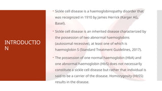 INTRODUCTIO
N
 Sickle cell disease is a haemoglobinopathy disorder that
was recognized in 1910 by James Herrick (Karger AG,
Basel).
 Sickle cell disease is an inherited disease characterized by
the possession of two abnormal haemoglobins
(autosomal recessive), at least one of which is
haemoglobin S (Standard Treatment Guidelines, 2017).
 The possession of one normal haemoglobin (HbA) and
one abnormal haemoglobin (HbS) does not necessarily
constitute a sickle cell disease but rather that individual is
said to be a carrier of the disease. Homozygosity (HbSS)
results in the disease.
 
