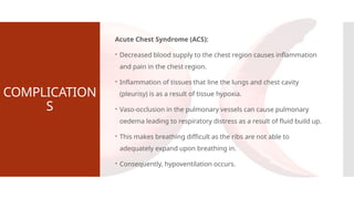 COMPLICATION
S
Acute Chest Syndrome (ACS):
 Decreased blood supply to the chest region causes inflammation
and pain in the chest region.
 Inflammation of tissues that line the lungs and chest cavity
(pleurisy) is as a result of tissue hypoxia.
 Vaso-occlusion in the pulmonary vessels can cause pulmonary
oedema leading to respiratory distress as a result of fluid build up.
 This makes breathing difficult as the ribs are not able to
adequately expand upon breathing in.
 Consequently, hypoventilation occurs.
 