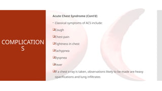 COMPLICATION
S
Acute Chest Syndrome (Cont’d)
 Classical symptoms of ACS include:
Cough
Chest pain
Tightness in chest
Tachypnea
Dyspnea
Fever
If a chest x-ray is taken, observations likely to be made are heavy
opacifications and lung infiltrates
 
