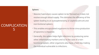 COMPLICATION
S
Spleen:
 Massive haemolysis causes spleen to be fibrosed as it does not
receive enough blood supply. This dimishes the efficiency of the
spleen leading to an autosplenectomy or asplenia (shrunk and
non-funtional spleen).
 This enables encapsulated organisms to thrive since production
of opsonins is impaired.
 Generally, the spleen helps fight infections by producing some
other inflammatory markers and so in the case of a non-
functional spleen, other organisms also have a field day making
the individual vulnerable to infections.
 
