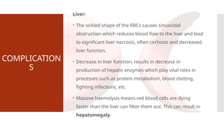 COMPLICATION
S
Liver:
 The sickled shape of the RBCs causes sinusoidal
obstruction which reduces blood flow to the liver and lead
to significant liver necrosis, often cirrhosis and decreased
liver function.
 Decrease in liver function, results in decrease in
production of hepatic enzymes which play vital roles in
processes such as protein metabolism, blood clotting,
fighting infections, etc.
 Massive haemolysis means red blood cells are dying
faster than the liver can filter them out. This can result in
hepatomegaly.
 