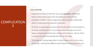COMPLICATION
S
Liver (cont’d):
 Impaired function of the liver can cause jaundice. When the
heme moiety dissociates from the globulin moiety in the
hemolysis of RBCs, heme oxygenase reduces heme to biliverdin
which is subsequently reduced to bilirubin.
 The liver is expected to convert the bilirubin which is fat soluble to
its water soluble form so it can be excreted through urine and
faeces. Impairment of the liver distorts this function. Hence, there
is a build up of the fat-soluble bilirubin in the body.
 This leads to it being deposited in fatty tissues such us the sclera
of the eye, crossing the BBB to cause hepatic encephalopathy, etc.
 