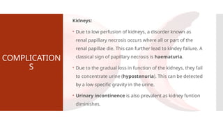 COMPLICATION
S
Kidneys:
 Due to low perfusion of kidneys, a disorder known as
renal papillary necrosis occurs where all or part of the
renal papillae die. This can further lead to kindey failure. A
classical sign of papillary necrosis is haematuria.
 Due to the gradual loss in function of the kidneys, they fail
to concentrate urine (hypostenuria). This can be detected
by a low specific gravity in the urine.
 Urinary incontinence is also prevalent as kidney funtion
diminishes.
 