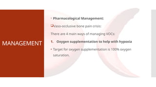 MANAGEMENT
 Pharmacological Management:
Vaso-occlusive bone pain crisis:
There are 4 main ways of managing VOCs:
1. Oxygen supplementation to help with hypoxia
• Target for oxygen supplementation is 100% oxygen
saturation.
 