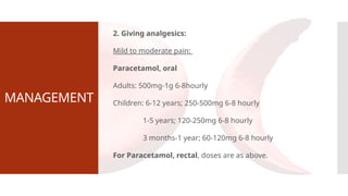 MANAGEMENT
2. Giving analgesics:
Mild to moderate pain:
Paracetamol, oral
Adults: 500mg-1g 6-8hourly
Children: 6-12 years; 250-500mg 6-8 hourly
1-5 years; 120-250mg 6-8 hourly
3 months-1 year; 60-120mg 6-8 hourly
For Paracetamol, rectal, doses are as above.
 