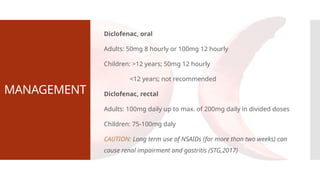 MANAGEMENT
Diclofenac, oral
Adults: 50mg 8 hourly or 100mg 12 hourly
Children: >12 years; 50mg 12 hourly
<12 years; not recommended
Diclofenac, rectal
Adults: 100mg daily up to max. of 200mg daily in divided doses
Children: 75-100mg daly
CAUTION: Long term use of NSAIDs (for more than two weeks) can
cause renal impairment and gastritis (STG,2017)
 