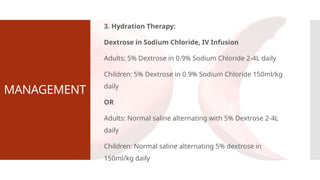 MANAGEMENT
3. Hydration Therapy:
Dextrose in Sodium Chloride, IV Infusion
Adults: 5% Dextrose in 0.9% Sodium Chloride 2-4L daily
Children: 5% Dextrose in 0.9% Sodium Chloride 150ml/kg
daily
OR
Adults: Normal saline alternating with 5% Dextrose 2-4L
daily
Children: Normal saline alternating 5% dextrose in
150ml/kg daily
 