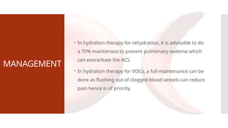 MANAGEMENT
 In hydration therapy for rehydration, it is advisable to do
a 70% maintenace to prevent pulmonary oedema which
can exacerbate the ACS.
 In hydration therapy for VOCs, a full maintenance can be
done as flushing out of clogged blood vessels can reduce
pain hence is of priority.
 