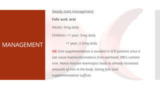 MANAGEMENT
Steady state management:
Folic acid, oral
Adults: 5mg daily
Children: >1 year; 5mg daily
<1 year; 2.5mg daily
NB: Iron supplementation is avoided in SCD patients since it
can cause haemochromatosis (iron overload). RBCs contain
iron. Hence massive haemolysis leads to already increased
amounts of iron in the body. Giving folic acid
supplemnentation suffices.
 
