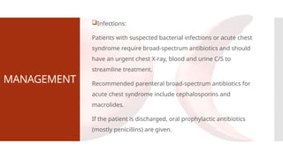 MANAGEMENT
Infections:
Patients with suspected bacterial infections or acute chest
syndrome require broad-spectrum antibiotics and should
have an urgent chest X-ray, blood and urine C/S to
streamline treatment.
Recommended parenteral broad-spectrum antibiotics for
acute chest syndrome include cephalosporins and
macrolides.
If the patient is discharged, oral prophylactic antibiotics
(mostly penicillins) are given.
 