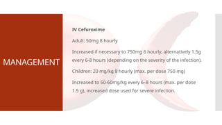MANAGEMENT
IV Cefuroxime
Adult: 50mg 8 hourly
Increased if necessary to 750mg 6 hourly, alternatively 1.5g
every 6-8 hours (depending on the severity of the infection).
Children: 20 mg/kg 8 hourly (max. per dose 750 mg)
Increased to 50-60mg/kg every 6–8 hours (max. per dose
1.5 g), increased dose used for severe infection.
 