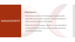 MANAGEMENT
Hydroxyurea:
 The inclusion criteria for HU therapy are patients who
have had constant pain crises for >3 years and patients
with consistent anemia of Hb <7g/dL.
 Target Hb for HU therapy is 10g/dL. It is not advisable to
go beyond this mark as that can precipitate leukostasis
and thicken the blood.
 