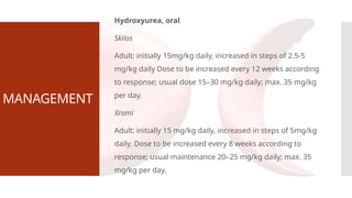 MANAGEMENT
Hydroxyurea, oral
Skilos
Adult: initially 15mg/kg daily, increased in steps of 2.5-5
mg/kg daily Dose to be increased every 12 weeks according
to response; usual dose 15–30 mg/kg daily; max. 35 mg/kg
per day.
Xromi
Adult: initially 15 mg/kg daily, increased in steps of 5mg/kg
daily, Dose to be increased every 8 weeks according to
response; usual maintenance 20–25 mg/kg daily; max. 35
mg/kg per day.
 