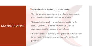 MANAGEMENT
Monoclonal antibodies (Crizanlizumab):
 They target vaso-occlusion and are found to decrease
pain crises in controlled, randomized studies.
 This medication works by binding and inhibiting P-
selectin, which contributes to adhesion of sickle
erythrocytes to the vascular endothelium.
 This medication is currently being studied and gradually
incorporated into treatment regimens for sickle cell
patients.
 
