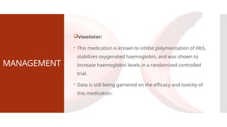MANAGEMENT
Voxelotor:
 This medication is known to inhibit polymerization of HbS,
stabilizes oxygenated haemoglobin, and was shown to
increase haemoglobin levels in a randomized controlled
trial.
 Data is still being garnered on the efficacy and toxicity of
this medication.
 