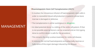 MANAGEMENT
Haemotopoietic Stem Cell Transplantation (HSCT):
• It involves the intravenous infusion of haematopoietic stem cells in
order to reestablish blood cell production in patients whose bone
marrow is damaged or defective.
• The transplantation is either autologous or allogeneic.
• An ideal potential donor is a sibling of the sickle cell patient. If that
is not possible external donors can be screened and an HLA typing
done to confirm donor is safe for the procedure.
 This remains the only curative treatment for sickle cell disease.
 It restores the normal haematopoeisis and potentially reverses or
halts some of the organ damage induced by the disease.
 