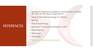 REFERENCES
 Standard Treatment Guidelines, Yamens Press Limited,
P.O. Box AF 274, Accra, Pages 69-72
 Rang & Dale Pharmacology, 6th
Edition
 BNF 83
 Pharmacotherapy
 Journal of Translational Medicine, 2011
 Merk Manual
 Medscape
 UpToDate
 https://sickle-cell.com/statistics
 