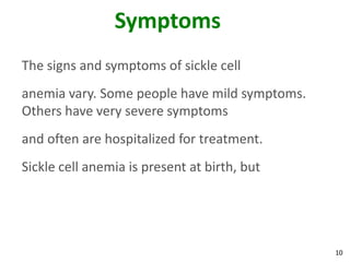 10
Symptoms
The signs and symptoms of sickle cell
anemia vary. Some people have mild symptoms.
Others have very severe symptoms
and often are hospitalized for treatment.
Sickle cell anemia is present at birth, but
 