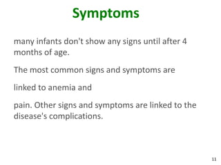 11
Symptoms
many infants don't show any signs until after 4
months of age.
The most common signs and symptoms are
linked to anemia and
pain. Other signs and symptoms are linked to the
disease's complications.
 