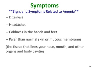 13
Symptoms
**Signs and Symptoms Related to Anemia**
-- Dizziness
-- Headaches
-- Coldness in the hands and feet
-- Paler than normal skin or mucous membranes
(the tissue that lines your nose, mouth, and other
organs and body cavities)
 