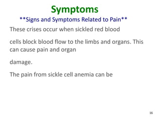 16
Symptoms
**Signs and Symptoms Related to Pain**
These crises occur when sickled red blood
cells block blood flow to the limbs and organs. This
can cause pain and organ
damage.
The pain from sickle cell anemia can be
 