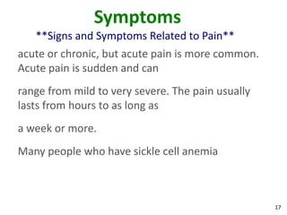 17
Symptoms
**Signs and Symptoms Related to Pain**
acute or chronic, but acute pain is more common.
Acute pain is sudden and can
range from mild to very severe. The pain usually
lasts from hours to as long as
a week or more.
Many people who have sickle cell anemia
 