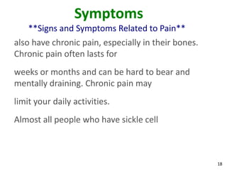 18
Symptoms
**Signs and Symptoms Related to Pain**
also have chronic pain, especially in their bones.
Chronic pain often lasts for
weeks or months and can be hard to bear and
mentally draining. Chronic pain may
limit your daily activities.
Almost all people who have sickle cell
 