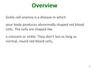 1
Overview
Sickle cell anemia is a disease in which
your body produces abnormally shaped red blood
cells. The cells are shaped like
a crescent or sickle. They don't last as long as
normal, round red blood cells,
 