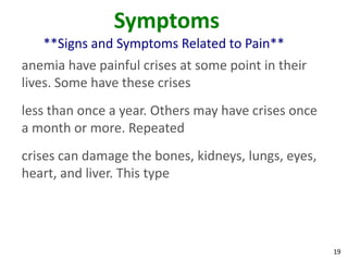 19
Symptoms
**Signs and Symptoms Related to Pain**
anemia have painful crises at some point in their
lives. Some have these crises
less than once a year. Others may have crises once
a month or more. Repeated
crises can damage the bones, kidneys, lungs, eyes,
heart, and liver. This type
 