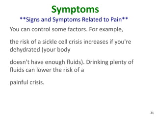 21
Symptoms
**Signs and Symptoms Related to Pain**
You can control some factors. For example,
the risk of a sickle cell crisis increases if you're
dehydrated (your body
doesn't have enough fluids). Drinking plenty of
fluids can lower the risk of a
painful crisis.
 