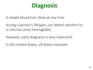 23
Diagnosis
A simple blood test, done at any time
during a person's lifespan, can detect whether he
or she has sickle hemoglobin.
However, early diagnosis is very important.
In the United States, all States mandate
 