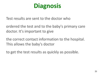 25
Diagnosis
Test results are sent to the doctor who
ordered the test and to the baby's primary care
doctor. It's important to give
the correct contact information to the hospital.
This allows the baby's doctor
to get the test results as quickly as possible.
 