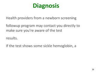 26
Diagnosis
Health providers from a newborn screening
followup program may contact you directly to
make sure you're aware of the test
results.
If the test shows some sickle hemoglobin, a
 