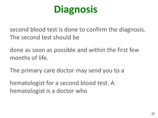 27
Diagnosis
second blood test is done to confirm the diagnosis.
The second test should be
done as soon as possible and within the first few
months of life.
The primary care doctor may send you to a
hematologist for a second blood test. A
hematologist is a doctor who
 