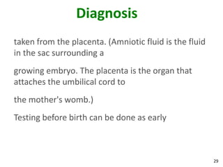 29
Diagnosis
taken from the placenta. (Amniotic fluid is the fluid
in the sac surrounding a
growing embryo. The placenta is the organ that
attaches the umbilical cord to
the mother's womb.)
Testing before birth can be done as early
 