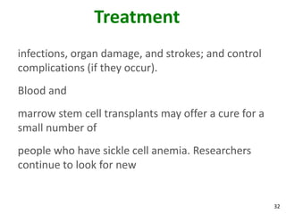32
Treatment
infections, organ damage, and strokes; and control
complications (if they occur).
Blood and
marrow stem cell transplants may offer a cure for a
small number of
people who have sickle cell anemia. Researchers
continue to look for new
 
