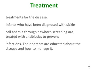 33
Treatment
treatments for the disease.
Infants who have been diagnosed with sickle
cell anemia through newborn screening are
treated with antibiotics to prevent
infections. Their parents are educated about the
disease and how to manage it.
 