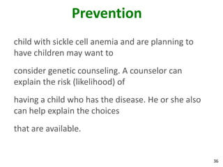 36
Prevention
child with sickle cell anemia and are planning to
have children may want to
consider genetic counseling. A counselor can
explain the risk (likelihood) of
having a child who has the disease. He or she also
can help explain the choices
that are available.
 
