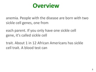 3
Overview
anemia. People with the disease are born with two
sickle cell genes, one from
each parent. If you only have one sickle cell
gene, it's called sickle cell
trait. About 1 in 12 African Americans has sickle
cell trait. A blood test can
 