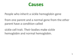 5
Causes
People who inherit a sickle hemoglobin gene
from one parent and a normal gene from the other
parent have a condition called
sickle cell trait. Their bodies make sickle
hemoglobin and normal hemoglobin.
 