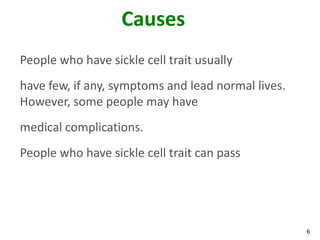6
Causes
People who have sickle cell trait usually
have few, if any, symptoms and lead normal lives.
However, some people may have
medical complications.
People who have sickle cell trait can pass
 