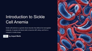 Introduction to Sickle
Cell Anemia
Sickle cell anemia is a genetic blood disorder that affects the hemoglobin
molecule. It causes red blood cells to become stiff, sticky, and form a
crescent or sickle shape.
by Asjad Malik
 